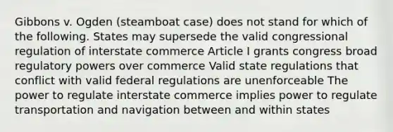 Gibbons v. Ogden (steamboat case) does not stand for which of the following. States may supersede the valid congressional regulation of interstate commerce Article I grants congress broad regulatory powers over commerce Valid state regulations that conflict with valid federal regulations are unenforceable The power to regulate interstate commerce implies power to regulate transportation and navigation between and within states