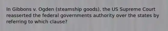 In Gibbons v. Ogden (steamship goods), the US Supreme Court reasserted the federal governments authority over the states by referring to which clause?