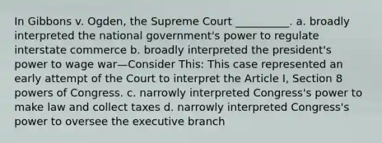 In Gibbons v. Ogden, the Supreme Court __________. a. broadly interpreted the national government's power to regulate interstate commerce b. broadly interpreted the president's power to wage war—Consider This: This case represented an early attempt of the Court to interpret the Article I, Section 8 powers of Congress. c. narrowly interpreted Congress's power to make law and collect taxes d. narrowly interpreted Congress's power to oversee the executive branch