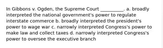 In Gibbons v. Ogden, the Supreme Court __________. a. broadly interpreted the national government's power to regulate interstate commerce b. broadly interpreted the president's power to wage war c. narrowly interpreted Congress's power to make law and collect taxes d. narrowly interpreted Congress's power to oversee the executive branch