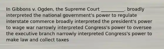 In Gibbons v. Ogden, the Supreme Court __________. broadly interpreted the national government's power to regulate interstate commerce broadly interpreted the president's power to wage war narrowly interpreted Congress's power to oversee the executive branch narrowly interpreted Congress's power to make law and collect taxes