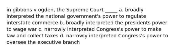 in gibbons v ogden, the Supreme Court _____ a. broadly interpreted the national government's power to regulate interstate commerce b. broadly interpreted the presidents power to wage war c. narrowly interpreted Congress's power to make law and collect taxes d. narrowly interpreted Congress's power to oversee <a href='https://www.questionai.com/knowledge/kBllUhZHhd-the-executive-branch' class='anchor-knowledge'>the executive branch</a>