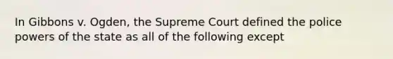 In Gibbons v. Ogden, the Supreme Court defined the police powers of the state as all of the following except