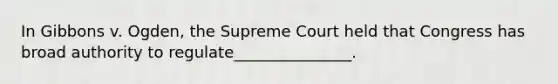 In Gibbons v. Ogden, the Supreme Court held that Congress has broad authority to regulate_______________.