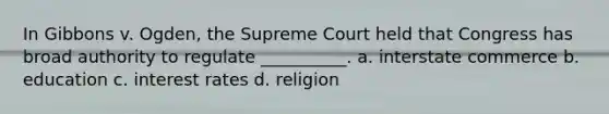 In Gibbons v. Ogden, the Supreme Court held that Congress has broad authority to regulate __________. a. interstate commerce b. education c. interest rates d. religion