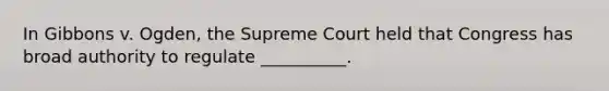 In Gibbons v. Ogden, the Supreme Court held that Congress has broad authority to regulate __________.