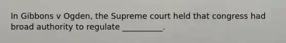In Gibbons v Ogden, the Supreme court held that congress had broad authority to regulate __________.