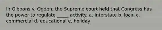 In Gibbons v. Ogden, the Supreme court held that Congress has the power to regulate _____ activity. a. interstate b. local c. commercial d. educational e. holiday