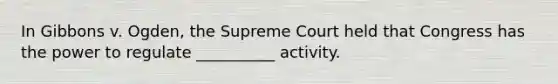 In Gibbons v. Ogden, the Supreme Court held that Congress has the power to regulate __________ activity.