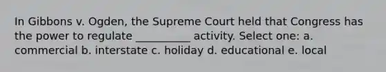 In Gibbons v. Ogden, the Supreme Court held that Congress has the power to regulate __________ activity. Select one: a. commercial b. interstate c. holiday d. educational e. local