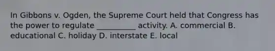 In Gibbons v. Ogden, the Supreme Court held that Congress has the power to regulate __________ activity. A. commercial B. educational C. holiday D. interstate E. local