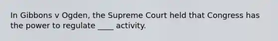 In Gibbons v Ogden, the Supreme Court held that Congress has the power to regulate ____ activity.