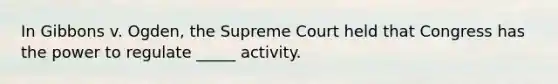 In Gibbons v. Ogden, the Supreme Court held that Congress has the power to regulate _____ activity.