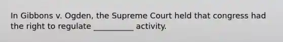 In Gibbons v. Ogden, the Supreme Court held that congress had the right to regulate __________ activity.