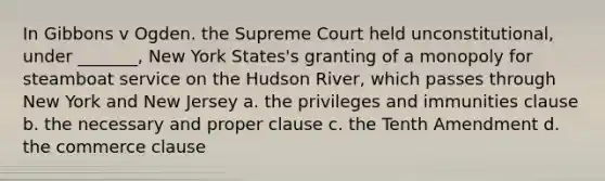 In Gibbons v Ogden. the Supreme Court held unconstitutional, under _______, New York States's granting of a monopoly for steamboat service on the Hudson River, which passes through New York and New Jersey a. the privileges and immunities clause b. the necessary and proper clause c. the Tenth Amendment d. the commerce clause