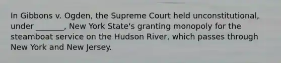 In Gibbons v. Ogden, the Supreme Court held unconstitutional, under _______, New York State's granting monopoly for the steamboat service on the Hudson River, which passes through New York and New Jersey.