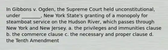 In Gibbons v. Ogden, the Supreme Court held unconstitutional, under ________, New York State's granting of a monopoly for steamboat service on the Hudson River, which passes through New York and New Jersey. a. the privileges and immunities clause b. the commerce clause c. the necessary and proper clause d. the Tenth Amendment