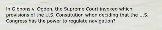 In Gibbons v. Ogden, the Supreme Court invoked which provisions of the U.S. Constitution when deciding that the U.S. Congress has the power to regulate navigation?