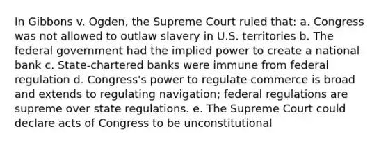 In Gibbons v. Ogden, the Supreme Court ruled that: a. Congress was not allowed to outlaw slavery in U.S. territories b. The federal government had the implied power to create a national bank c. State-chartered banks were immune from federal regulation d. Congress's power to regulate commerce is broad and extends to regulating navigation; federal regulations are supreme over state regulations. e. The Supreme Court could declare acts of Congress to be unconstitutional