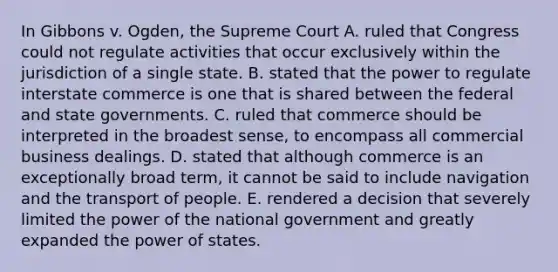 In Gibbons v. Ogden, the Supreme Court A. ruled that Congress could not regulate activities that occur exclusively within the jurisdiction of a single state. B. stated that the power to regulate interstate commerce is one that is shared between the federal and state governments. C. ruled that commerce should be interpreted in the broadest sense, to encompass all commercial business dealings. D. stated that although commerce is an exceptionally broad term, it cannot be said to include navigation and the transport of people. E. rendered a decision that severely limited the power of the national government and greatly expanded the power of states.