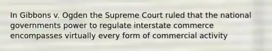 In Gibbons v. Ogden the Supreme Court ruled that the national governments power to regulate interstate commerce encompasses virtually every form of commercial activity