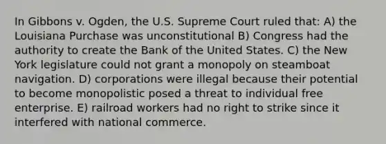 In Gibbons v. Ogden, the U.S. Supreme Court ruled that: A) the Louisiana Purchase was unconstitutional B) Congress had the authority to create the Bank of the United States. C) the New York legislature could not grant a monopoly on steamboat navigation. D) corporations were illegal because their potential to become monopolistic posed a threat to individual free enterprise. E) railroad workers had no right to strike since it interfered with national commerce.