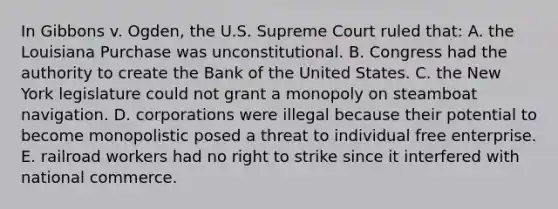 In Gibbons v. Ogden, the U.S. Supreme Court ruled that: A. the Louisiana Purchase was unconstitutional. B. Congress had the authority to create the Bank of the United States. C. the New York legislature could not grant a monopoly on steamboat navigation. D. corporations were illegal because their potential to become monopolistic posed a threat to individual free enterprise. E. railroad workers had no right to strike since it interfered with national commerce.