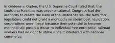 In Gibbons v. Ogden, the U.S. Supreme Court ruled that: the Louisiana Purchase was unconstitutional. Congress had the authority to create the Bank of the United States. the New York legislature could not grant a monopoly on steamboat navigation. corporations were illegal because their potential to become monopolistic posed a threat to individual free enterprise. railroad workers had no right to strike since it interfered with national commerce.