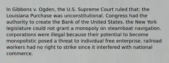 In Gibbons v. Ogden, the U.S. Supreme Court ruled that: the Louisiana Purchase was unconstitutional. Congress had the authority to create the Bank of the United States. the New York legislature could not grant a monopoly on steamboat navigation. corporations were illegal because their potential to become monopolistic posed a threat to individual free enterprise. railroad workers had no right to strike since it interfered with national commerce.