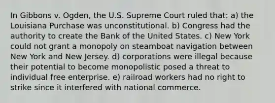 In Gibbons v. Ogden, the U.S. Supreme Court ruled that: a) the Louisiana Purchase was unconstitutional. b) Congress had the authority to create the Bank of the United States. c) New York could not grant a monopoly on steamboat navigation between New York and New Jersey. d) corporations were illegal because their potential to become monopolistic posed a threat to individual free enterprise. e) railroad workers had no right to strike since it interfered with national commerce.