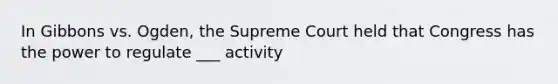 In Gibbons vs. Ogden, the Supreme Court held that Congress has the power to regulate ___ activity