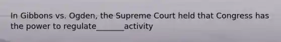 In Gibbons vs. Ogden, the Supreme Court held that Congress has the power to regulate_______activity