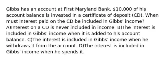 Gibbs has an account at First Maryland Bank. 10,000 of his account balance is invested in a certificate of deposit (CD). When must interest paid on the CD be included in Gibbs' income? A)Interest on a CD is never included in income. B)The interest is included in Gibbs' income when it is added to his account balance. C)The interest is included in Gibbs' income when he withdraws it from the account. D)The interest is included in Gibbs' income when he spends it.