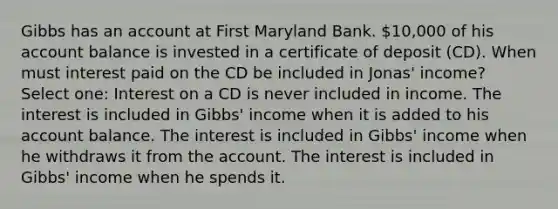 Gibbs has an account at First Maryland Bank. 10,000 of his account balance is invested in a certificate of deposit (CD). When must interest paid on the CD be included in Jonas' income? Select one: Interest on a CD is never included in income. The interest is included in Gibbs' income when it is added to his account balance. The interest is included in Gibbs' income when he withdraws it from the account. The interest is included in Gibbs' income when he spends it.