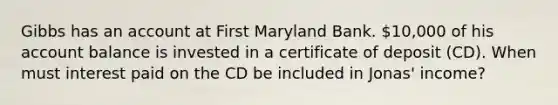 Gibbs has an account at First Maryland Bank. 10,000 of his account balance is invested in a certificate of deposit (CD). When must interest paid on the CD be included in Jonas' income?