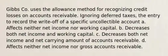 Gibbs Co. uses the allowance method for recognizing credit losses on accounts receivable. Ignoring deferred taxes, the entry to record the write-off of a specific uncollectible account a. Affects neither net income nor working capital. b. Decreases both net income and working capital. c. Decreases both net income and net carrying amount of accounts receivable. d. Affects neither net income nor gross accounts receivable.