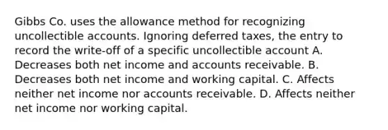 Gibbs Co. uses the allowance method for recognizing uncollectible accounts. Ignoring deferred taxes, the entry to record the write-off of a specific uncollectible account A. Decreases both net income and accounts receivable. B. Decreases both net income and working capital. C. Affects neither net income nor accounts receivable. D. Affects neither net income nor working capital.