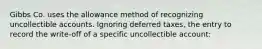 Gibbs Co. uses the allowance method of recognizing uncollectible accounts. Ignoring deferred taxes, the entry to record the write-off of a specific uncollectible account: