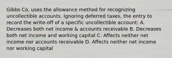 Gibbs Co. uses the allowance method for recognizing uncollectible accounts. Ignoring deferred taxes, the entry to record the write-off of a specific uncollectible account: A. Decreases both net income & accounts receivable B. Decreases both net income and working capital C. Affects neither net income nor accounts receivable D. Affects neither net income nor working capital