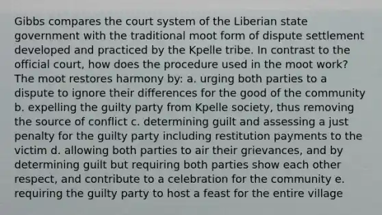 Gibbs compares the court system of the Liberian state government with the traditional moot form of dispute settlement developed and practiced by the Kpelle tribe. In contrast to the official court, how does the procedure used in the moot work? The moot restores harmony by: a. urging both parties to a dispute to ignore their differences for the good of the community b. expelling the guilty party from Kpelle society, thus removing the source of conflict c. determining guilt and assessing a just penalty for the guilty party including restitution payments to the victim d. allowing both parties to air their grievances, and by determining guilt but requiring both parties show each other respect, and contribute to a celebration for the community e. requiring the guilty party to host a feast for the entire village