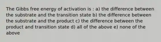 The Gibbs free energy of activation is : a) the difference between the substrate and the transition state b) the difference between the substrate and the product c) the difference between the product and transition state d) all of the above e) none of the above