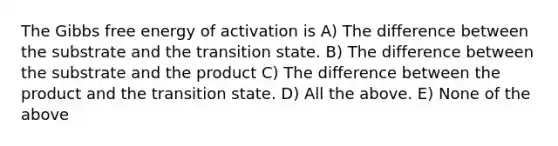 The Gibbs free energy of activation is A) The difference between the substrate and the transition state. B) The difference between the substrate and the product C) The difference between the product and the transition state. D) All the above. E) None of the above