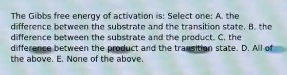 The Gibbs free energy of activation is: Select one: A. the difference between the substrate and the transition state. B. the difference between the substrate and the product. C. the difference between the product and the transition state. D. All of the above. E. None of the above.