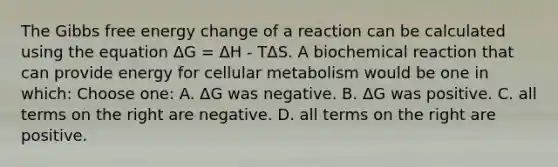 The Gibbs free energy change of a reaction can be calculated using the equation ΔG = ΔH - TΔS. A biochemical reaction that can provide energy for cellular metabolism would be one in which: Choose one: A. ΔG was negative. B. ΔG was positive. C. all terms on the right are negative. D. all terms on the right are positive.