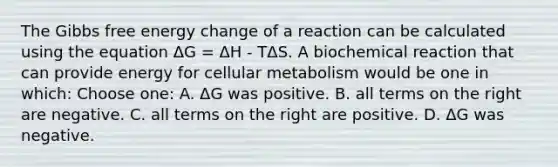 The Gibbs free energy change of a reaction can be calculated using the equation ΔG = ΔH - TΔS. A biochemical reaction that can provide energy for cellular metabolism would be one in which: Choose one: A. ΔG was positive. B. all terms on the right are negative. C. all terms on the right are positive. D. ΔG was negative.