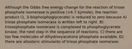 Although the Gibbs free energy change for the reaction of triose phosphate isomerase is positive (+6.7 kj/mole), the reaction product (1, 3-bisphosphoglycerate) is reduced to zero because A) triose phosphate isomerase is written left to right. B) triosephosphate isomerase is complexed to phosphoglycerate kinase, the next step in the sequence of reactions. C) there are too few molecules of dihydroxyacetone phosphate available. D) there are allosteric stimulants of triose phosphate isomerase.