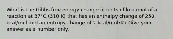 What is the Gibbs free energy change in units of kcal/mol of a reaction at 37°C (310 K) that has an enthalpy change of 250 kcal/mol and an entropy change of 2 kcal/mol•K? Give your answer as a number only.