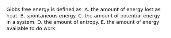 Gibbs free energy is defined as: A. the amount of energy lost as heat. B. spontaneous energy. C. the amount of potential energy in a system. D. the amount of entropy. E. the amount of energy available to do work.