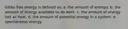 Gibbs free energy is defined as: a. the amount of entropy. b. the amount of energy available to do work. c. the amount of energy lost as heat. d. the amount of potential energy in a system. e. spontaneous energy.