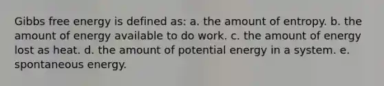 Gibbs free energy is defined as: a. the amount of entropy. b. the amount of energy available to do work. c. the amount of energy lost as heat. d. the amount of potential energy in a system. e. spontaneous energy.